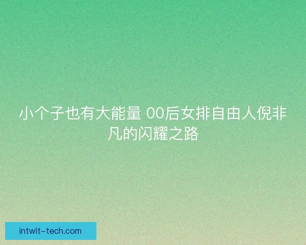小个子也有大能量 00后女排自由人倪非凡的闪耀之路